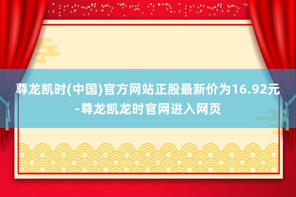 尊龙凯时(中国)官方网站正股最新价为16.92元-尊龙凯龙时官网进入网页