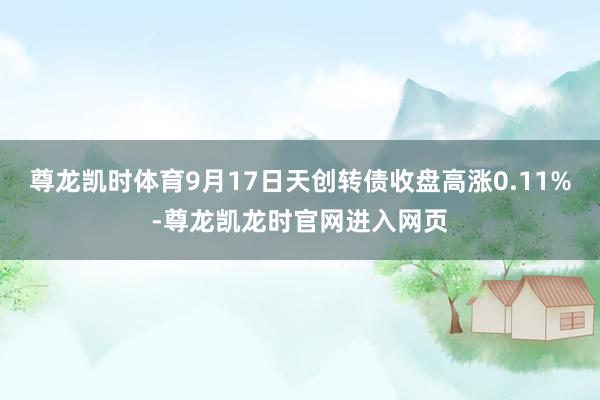 尊龙凯时体育9月17日天创转债收盘高涨0.11%-尊龙凯龙时官网进入网页