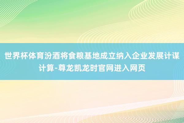 世界杯体育汾酒将食粮基地成立纳入企业发展计谋计算-尊龙凯龙时官网进入网页