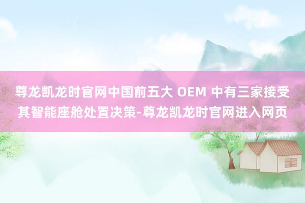 尊龙凯龙时官网中国前五大 OEM 中有三家接受其智能座舱处置决策-尊龙凯龙时官网进入网页