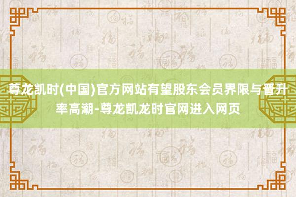 尊龙凯时(中国)官方网站有望股东会员界限与晋升率高潮-尊龙凯龙时官网进入网页