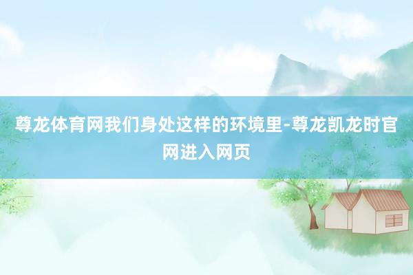 尊龙体育网我们身处这样的环境里-尊龙凯龙时官网进入网页
