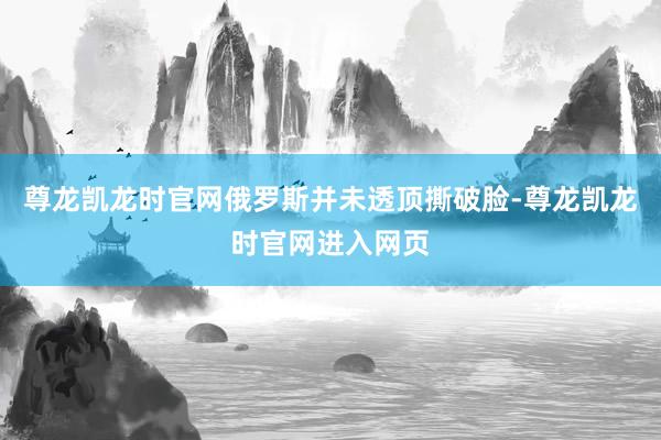 尊龙凯龙时官网俄罗斯并未透顶撕破脸-尊龙凯龙时官网进入网页