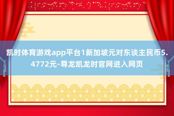 凯时体育游戏app平台1新加坡元对东谈主民币5.4772元-尊龙凯龙时官网进入网页