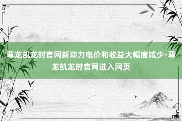 尊龙凯龙时官网新动力电价和收益大幅度减少-尊龙凯龙时官网进入网页
