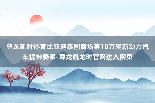 尊龙凯时体育比亚迪泰国商场第10万辆新动力汽车提神委派-尊龙凯龙时官网进入网页