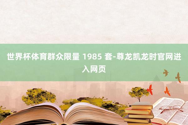 世界杯体育群众限量 1985 套-尊龙凯龙时官网进入网页