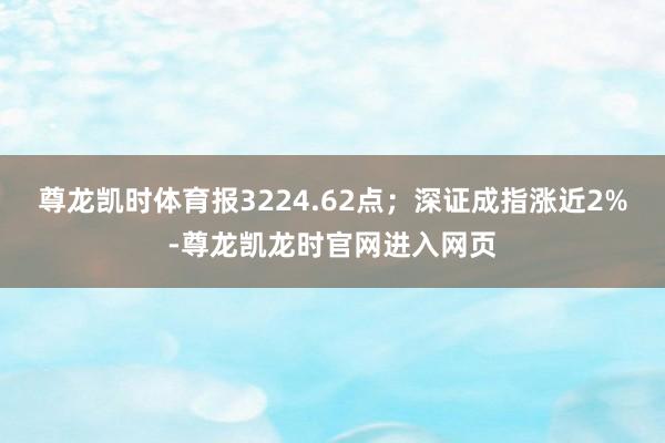 尊龙凯时体育报3224.62点；深证成指涨近2%-尊龙凯龙时官网进入网页