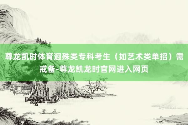 尊龙凯时体育迥殊类专科考生（如艺术类单招）需戒备-尊龙凯龙时官网进入网页