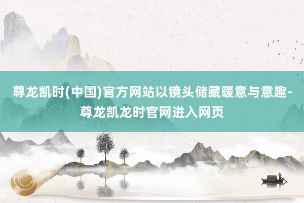 尊龙凯时(中国)官方网站以镜头储藏暖意与意趣-尊龙凯龙时官网进入网页