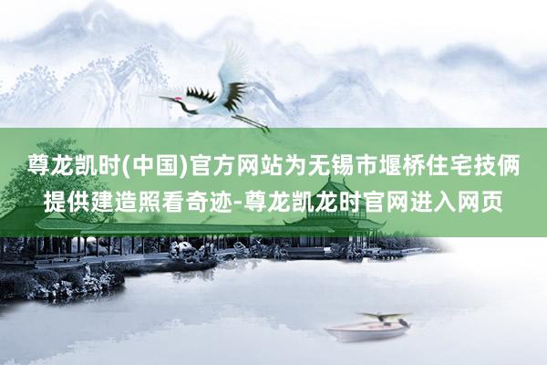 尊龙凯时(中国)官方网站为无锡市堰桥住宅技俩提供建造照看奇迹-尊龙凯龙时官网进入网页