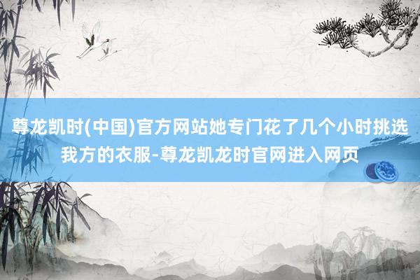 尊龙凯时(中国)官方网站她专门花了几个小时挑选我方的衣服-尊龙凯龙时官网进入网页