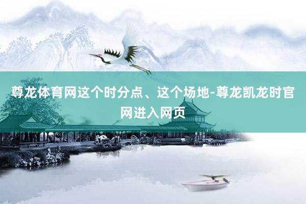 尊龙体育网这个时分点、这个场地-尊龙凯龙时官网进入网页