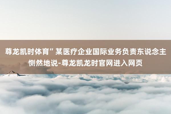 尊龙凯时体育”某医疗企业国际业务负责东说念主恻然地说-尊龙凯龙时官网进入网页