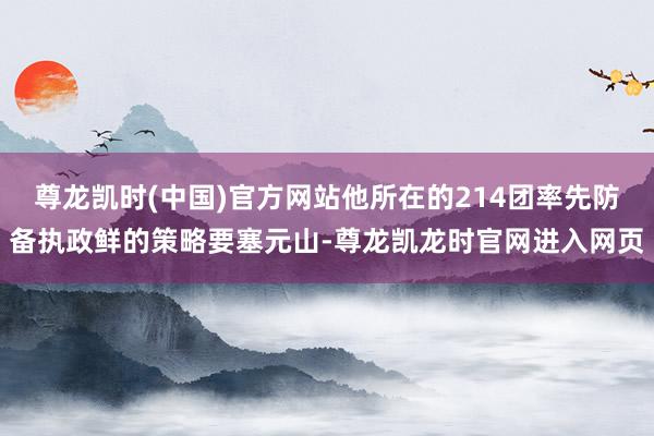 尊龙凯时(中国)官方网站他所在的214团率先防备执政鲜的策略要塞元山-尊龙凯龙时官网进入网页