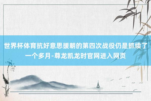 世界杯体育抗好意思援朝的第四次战役仍是抓续了一个多月-尊龙凯龙时官网进入网页