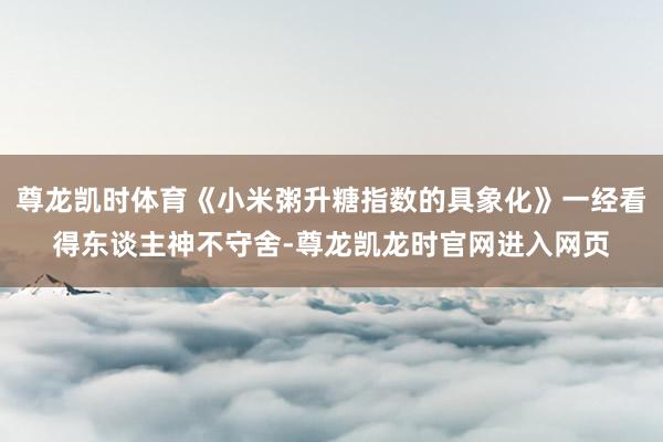尊龙凯时体育《小米粥升糖指数的具象化》一经看得东谈主神不守舍-尊龙凯龙时官网进入网页