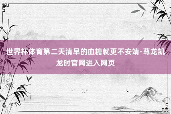 世界杯体育第二天清早的血糖就更不安靖-尊龙凯龙时官网进入网页