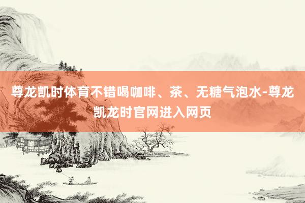 尊龙凯时体育不错喝咖啡、茶、无糖气泡水-尊龙凯龙时官网进入网页
