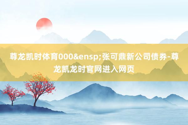 尊龙凯时体育000&ensp;张可鼎新公司债券-尊龙凯龙时官网进入网页