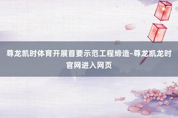 尊龙凯时体育开展首要示范工程缔造-尊龙凯龙时官网进入网页