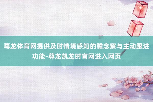 尊龙体育网提供及时情境感知的瞻念察与主动跟进功能-尊龙凯龙时官网进入网页