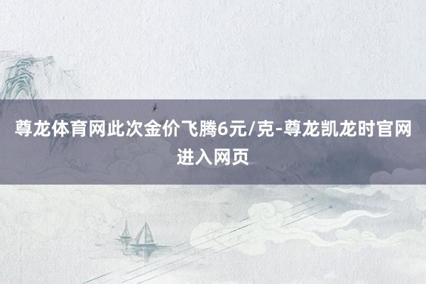 尊龙体育网此次金价飞腾6元/克-尊龙凯龙时官网进入网页