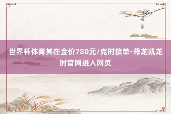 世界杯体育其在金价780元/克时接单-尊龙凯龙时官网进入网页