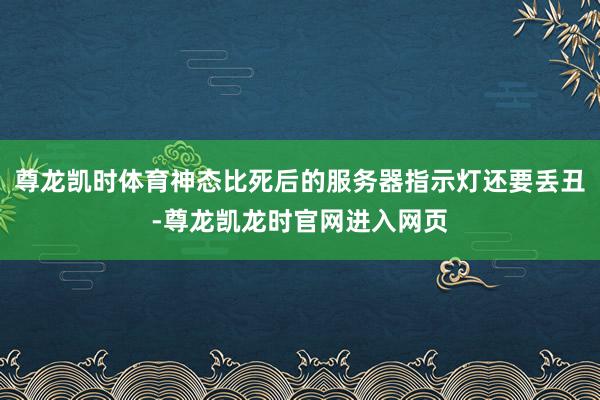 尊龙凯时体育神态比死后的服务器指示灯还要丢丑-尊龙凯龙时官网进入网页