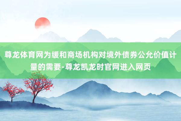 尊龙体育网为缓和商场机构对境外债券公允价值计量的需要-尊龙凯龙时官网进入网页