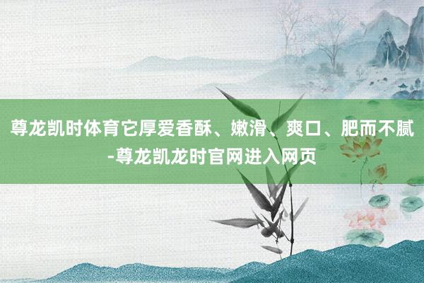 尊龙凯时体育它厚爱香酥、嫩滑、爽口、肥而不腻-尊龙凯龙时官网进入网页