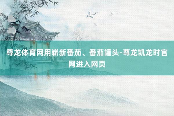 尊龙体育网用崭新番茄、番茄罐头-尊龙凯龙时官网进入网页