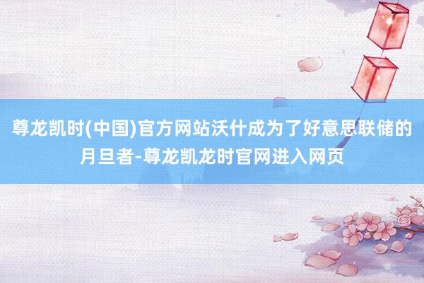 尊龙凯时(中国)官方网站沃什成为了好意思联储的月旦者-尊龙凯龙时官网进入网页