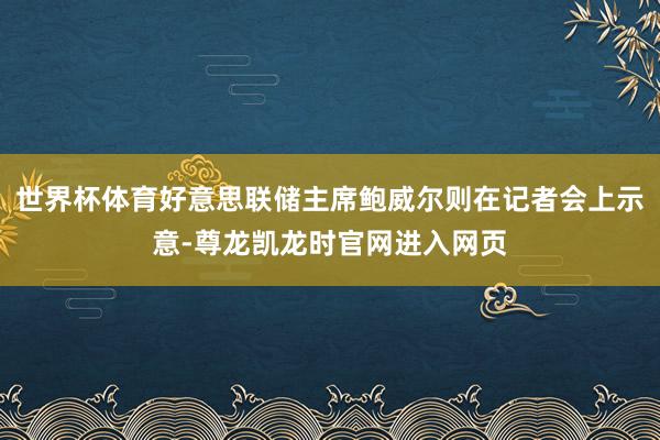 世界杯体育好意思联储主席鲍威尔则在记者会上示意-尊龙凯龙时官网进入网页
